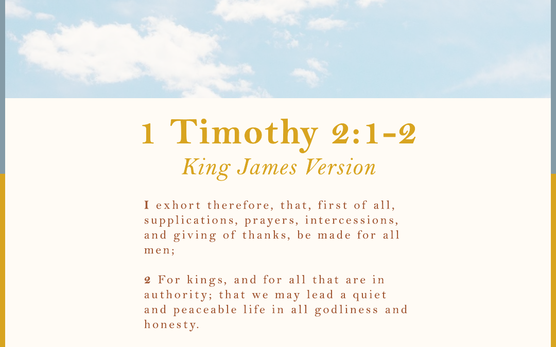 1 Timothy 2:1-2 King James Version 2 I exhort therefore, that, first of all, supplications, prayers, intercessions, and giving of thanks, be made for all men; 2 For kings, and for all that are in authority; that we may lead a quiet and peaceable life in all godliness and honesty.