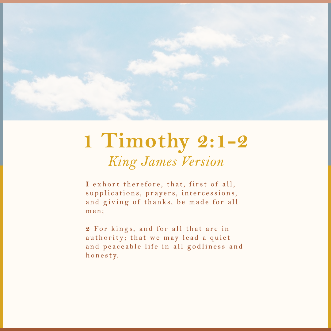 1 Timothy 2:1-2 King James Version 2 I exhort therefore, that, first of all, supplications, prayers, intercessions, and giving of thanks, be made for all men; 2 For kings, and for all that are in authority; that we may lead a quiet and peaceable life in all godliness and honesty.